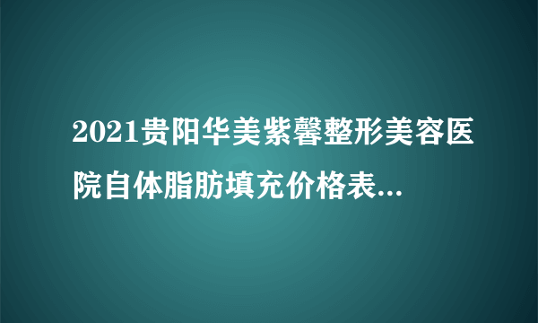 2021贵阳华美紫馨整形美容医院自体脂肪填充价格表(价目表)怎么样?