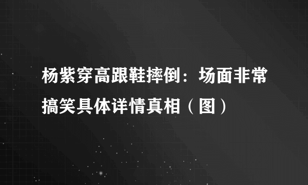 杨紫穿高跟鞋摔倒：场面非常搞笑具体详情真相（图）