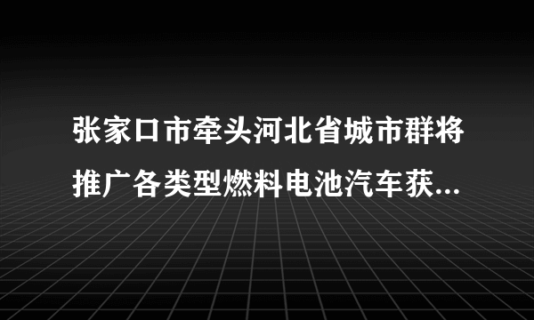 张家口市牵头河北省城市群将推广各类型燃料电池汽车获批，在全国形成了“3+2”的燃料电池汽车示范格局