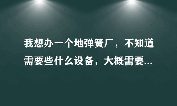 我想办一个地弹簧厂，不知道需要些什么设备，大概需要多少钱。就是规模很小的那种厂？