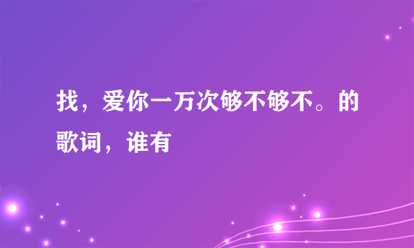 找，爱你一万次够不够不。的歌词，谁有