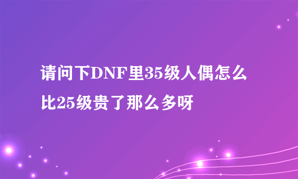 请问下DNF里35级人偶怎么比25级贵了那么多呀