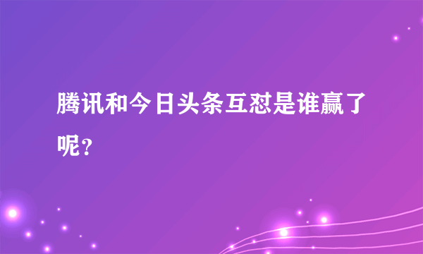 腾讯和今日头条互怼是谁赢了呢？