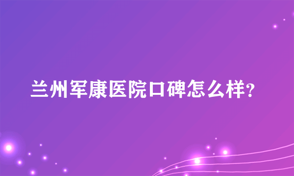 兰州军康医院口碑怎么样？