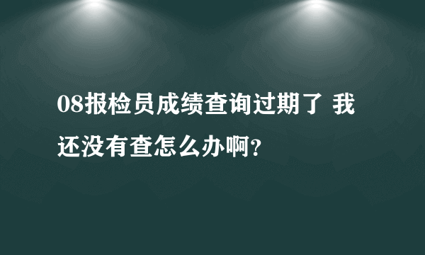 08报检员成绩查询过期了 我还没有查怎么办啊？