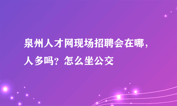 泉州人才网现场招聘会在哪，人多吗？怎么坐公交