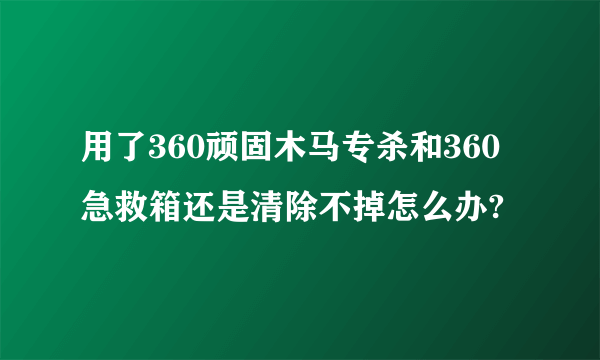 用了360顽固木马专杀和360急救箱还是清除不掉怎么办?