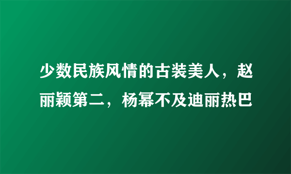 少数民族风情的古装美人，赵丽颖第二，杨幂不及迪丽热巴