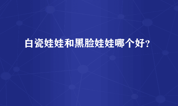 白瓷娃娃和黑脸娃娃哪个好？