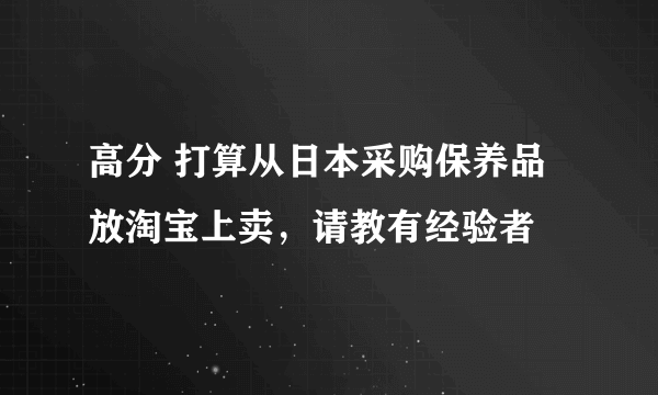 高分 打算从日本采购保养品放淘宝上卖，请教有经验者