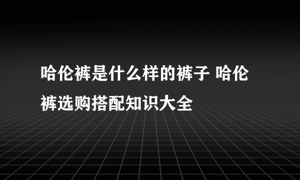 哈伦裤是什么样的裤子 哈伦裤选购搭配知识大全