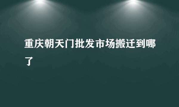 重庆朝天门批发市场搬迁到哪了