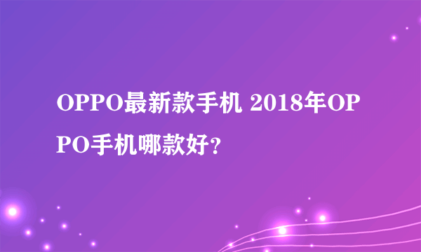 OPPO最新款手机 2018年OPPO手机哪款好？