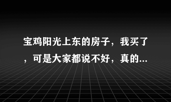 宝鸡阳光上东的房子，我买了，可是大家都说不好，真的很差吗？