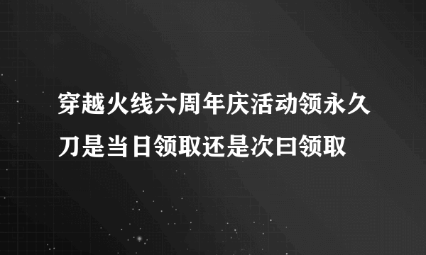 穿越火线六周年庆活动领永久刀是当日领取还是次曰领取