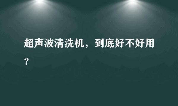 超声波清洗机，到底好不好用？