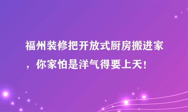 福州装修把开放式厨房搬进家，你家怕是洋气得要上天！