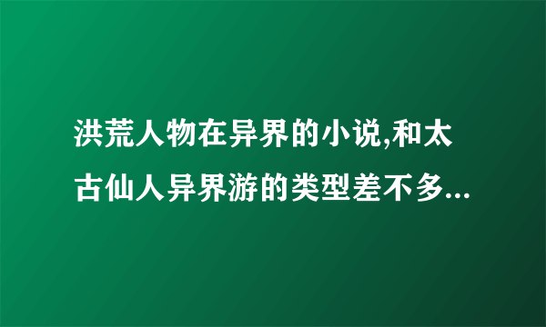 洪荒人物在异界的小说,和太古仙人异界游的类型差不多的小说,一定要全本啊.