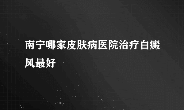 南宁哪家皮肤病医院治疗白癜风最好