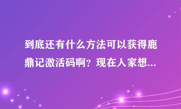 到底还有什么方法可以获得鹿鼎记激活码啊？现在人家想玩不给人激活码，等别人都不想玩的时候你再到处去送