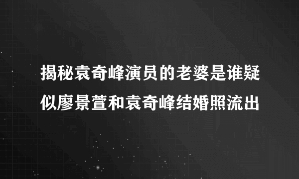 揭秘袁奇峰演员的老婆是谁疑似廖景萱和袁奇峰结婚照流出