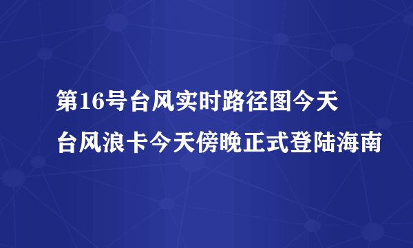 第16号台风实时路径图今天 台风浪卡今天傍晚正式登陆海南