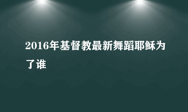 2016年基督教最新舞蹈耶稣为了谁