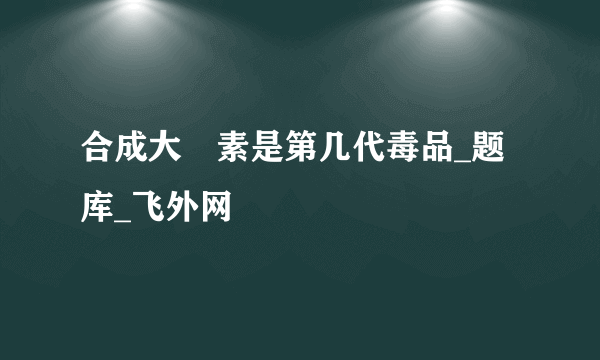 合成大痳素是第几代毒品_题库_飞外网