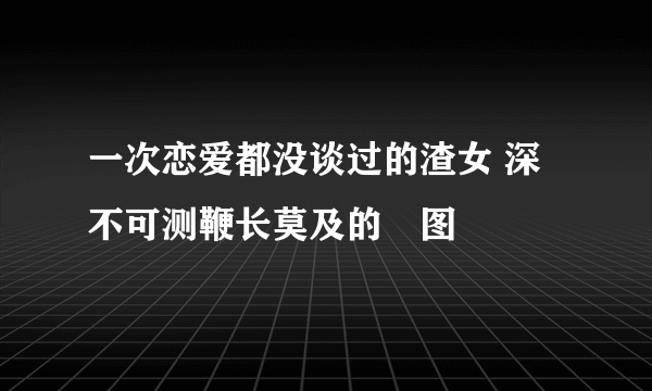 一次恋爱都没谈过的渣女 深不可测鞭长莫及的囧图