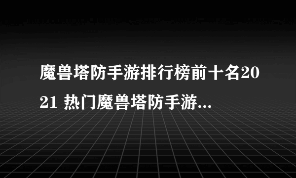 魔兽塔防手游排行榜前十名2021 热门魔兽塔防手游合集推荐