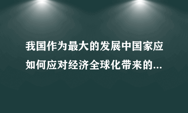 我国作为最大的发展中国家应如何应对经济全球化带来的机遇和挑战？