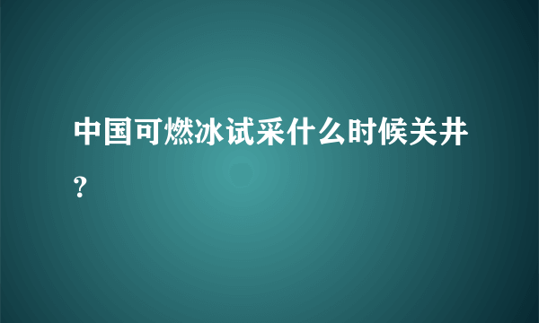 中国可燃冰试采什么时候关井？