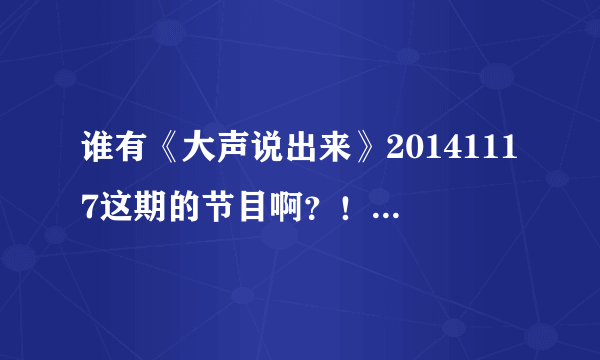 谁有《大声说出来》20141117这期的节目啊？！名字叫缺爱。