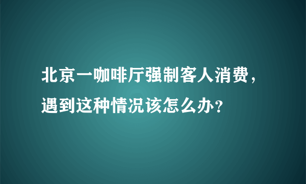 北京一咖啡厅强制客人消费，遇到这种情况该怎么办？