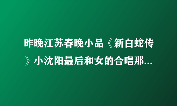 昨晚江苏春晚小品《新白蛇传》小沈阳最后和女的合唱那首歌原来叫什么？