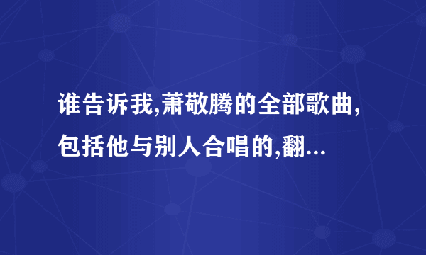 谁告诉我,萧敬腾的全部歌曲,包括他与别人合唱的,翻唱的 ,谢谢了