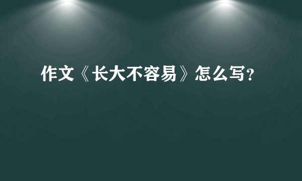 作文《长大不容易》怎么写？