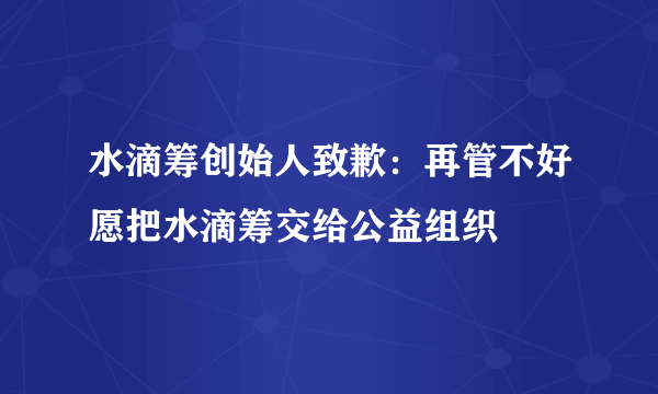 水滴筹创始人致歉：再管不好愿把水滴筹交给公益组织