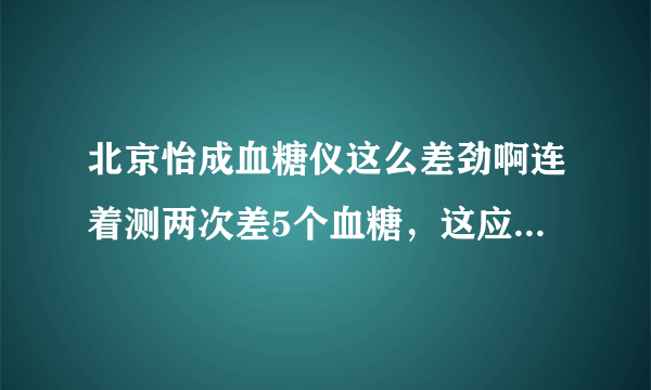 北京怡成血糖仪这么差劲啊连着测两次差5个血糖，这应该是有问题的吧？