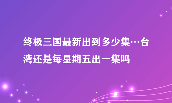 终极三国最新出到多少集…台湾还是每星期五出一集吗