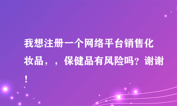 我想注册一个网络平台销售化妆品，，保健品有风险吗？谢谢！