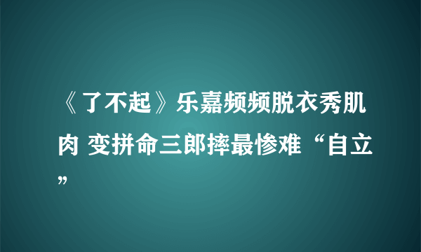 《了不起》乐嘉频频脱衣秀肌肉 变拼命三郎摔最惨难“自立”