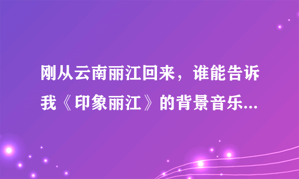 刚从云南丽江回来，谁能告诉我《印象丽江》的背景音乐和歌曲都叫什么？哪里有下？