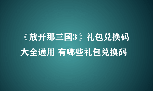 《放开那三国3》礼包兑换码大全通用 有哪些礼包兑换码