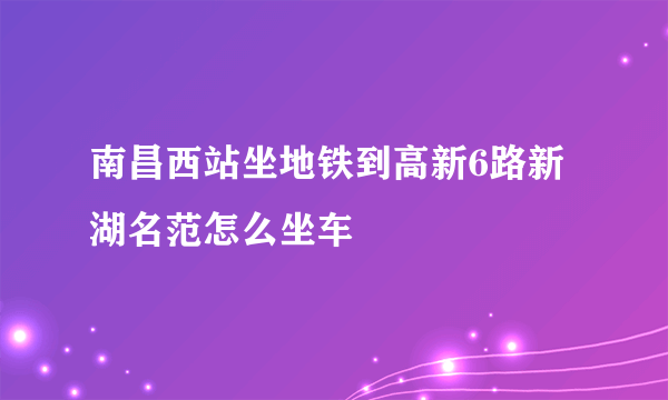 南昌西站坐地铁到高新6路新湖名范怎么坐车