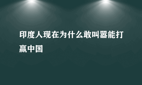 印度人现在为什么敢叫嚣能打赢中国