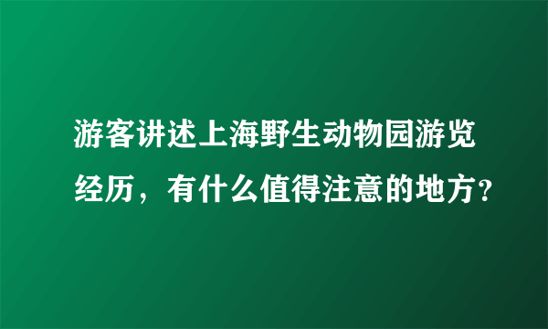 游客讲述上海野生动物园游览经历，有什么值得注意的地方？