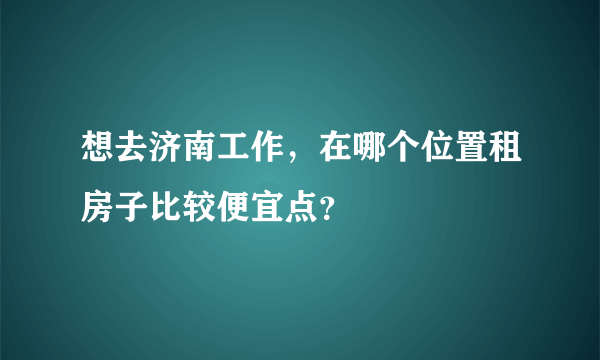 想去济南工作，在哪个位置租房子比较便宜点？