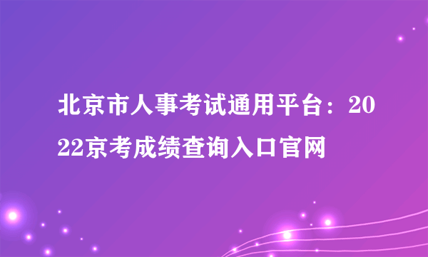 北京市人事考试通用平台：2022京考成绩查询入口官网