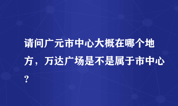 请问广元市中心大概在哪个地方，万达广场是不是属于市中心？